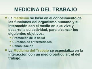 MEDICINA DEL TRABAJO
   La medicina se basa en el conocimiento de
    las funciones del organismo humano y su
    interacción con el medio en que vive y
    desarrolla su actividad, para alcanzar los
    siguientes objetivos:
       Promoción de la salud
       Curación de enfermedades
       Rehabilitación
   La Medicina del Trabajo se especializa en la
    interacción con un medio particular: el del
    trabajo.
 