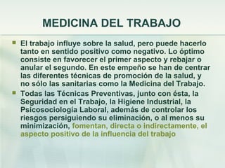 MEDICINA DEL TRABAJO
   El trabajo influye sobre la salud, pero puede hacerlo
    tanto en sentido positivo como negativo. Lo óptimo
    consiste en favorecer el primer aspecto y rebajar o
    anular el segundo. En este empeño se han de centrar
    las diferentes técnicas de promoción de la salud, y
    no sólo las sanitarias como la Medicina del Trabajo.
   Todas las Técnicas Preventivas, junto con ésta, la
    Seguridad en el Trabajo, la Higiene Industrial, la
    Psicosociología Laboral, además de controlar los
    riesgos persiguiendo su eliminación, o al menos su
    minimización, fomentan, directa o indirectamente, el
    aspecto positivo de la influencia del trabajo
 
