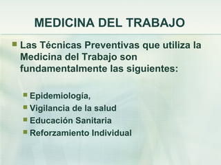 MEDICINA DEL TRABAJO
   Las Técnicas Preventivas que utiliza la
    Medicina del Trabajo son
    fundamentalmente las siguientes:

     Epidemiología,
     Vigilancia de la salud
     Educación Sanitaria
     Reforzamiento Individual
 