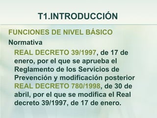 T1.INTRODUCCIÓN
FUNCIONES DE NIVEL BÁSICO
Normativa
 REAL DECRETO 39/1997, de 17 de
 enero, por el que se aprueba el
 Reglamento de los Servicios de
 Prevención y modificación posterior
 REAL DECRETO 780/1998, de 30 de
 abril, por el que se modifica el Real
 decreto 39/1997, de 17 de enero.
 