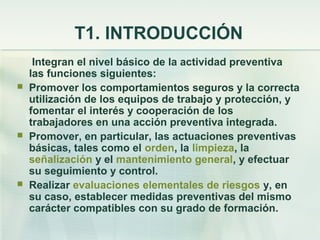 T1. INTRODUCCIÓN
     Integran el nivel básico de la actividad preventiva
    las funciones siguientes:
   Promover los comportamientos seguros y la correcta
    utilización de los equipos de trabajo y protección, y
    fomentar el interés y cooperación de los
    trabajadores en una acción preventiva integrada.
   Promover, en particular, las actuaciones preventivas
    básicas, tales como el orden, la limpieza, la
    señalización y el mantenimiento general, y efectuar
    su seguimiento y control.
   Realizar evaluaciones elementales de riesgos y, en
    su caso, establecer medidas preventivas del mismo
    carácter compatibles con su grado de formación.
 