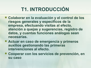T1. INTRODUCCIÓN
   Colaborar en la evaluación y el control de los
    riesgos generales y específicos de la
    empresa, efectuando visitas al efecto,
    atención a quejas y sugerencias, registro de
    datos, y cuantas funciones análogas sean
    necesarias.
   Actuar en caso de emergencia y primeros
    auxilios gestionando las primeras
    intervenciones al efecto.
   Cooperar con los servicios de prevención, en
    su caso
 