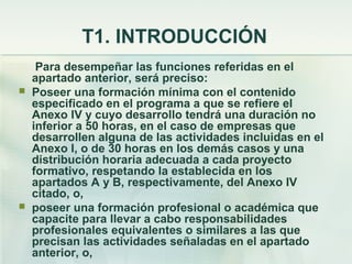 T1. INTRODUCCIÓN
     Para desempeñar las funciones referidas en el
    apartado anterior, será preciso:
   Poseer una formación mínima con el contenido
    especificado en el programa a que se refiere el
    Anexo IV y cuyo desarrollo tendrá una duración no
    inferior a 50 horas, en el caso de empresas que
    desarrollen alguna de las actividades incluidas en el
    Anexo I, o de 30 horas en los demás casos y una
    distribución horaria adecuada a cada proyecto
    formativo, respetando la establecida en los
    apartados A y B, respectivamente, del Anexo IV
    citado, o,
   poseer una formación profesional o académica que
    capacite para llevar a cabo responsabilidades
    profesionales equivalentes o similares a las que
    precisan las actividades señaladas en el apartado
    anterior, o,
 