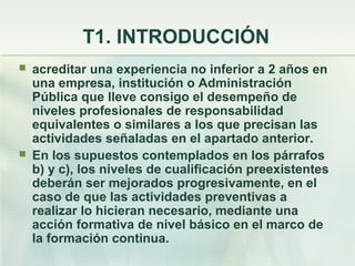 T1. INTRODUCCIÓN
   acreditar una experiencia no inferior a 2 años en
    una empresa, institución o Administración
    Pública que lleve consigo el desempeño de
    niveles profesionales de responsabilidad
    equivalentes o similares a los que precisan las
    actividades señaladas en el apartado anterior.
   En los supuestos contemplados en los párrafos
    b) y c), los niveles de cualificación preexistentes
    deberán ser mejorados progresivamente, en el
    caso de que las actividades preventivas a
    realizar lo hicieran necesario, mediante una
    acción formativa de nivel básico en el marco de
    la formación continua.
 