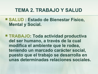 TEMA 2. TRABAJO Y SALUD
   SALUD : Estado de Bienestar Físico,
    Mental y Social.

   TRABAJO: Toda actividad productiva
    del ser humano, a través de la cual
    modifica el ambiente que le rodea,
    teniendo un marcado carácter social,
    puesto que el trabajo se desarrolla en
    unas determinadas relaciones sociales.
 