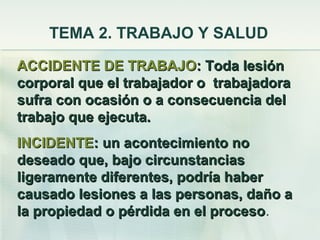 TEMA 2. TRABAJO Y SALUD
ACCIDENTE DE TRABAJO: Toda lesión
corporal que el trabajador o trabajadora
sufra con ocasión o a consecuencia del
trabajo que ejecuta.
INCIDENTE: un acontecimiento no
deseado que, bajo circunstancias
ligeramente diferentes, podría haber
causado lesiones a las personas, daño a
la propiedad o pérdida en el proceso.
                             proceso
 