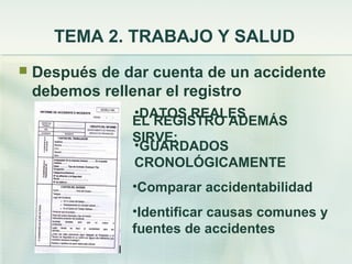 TEMA 2. TRABAJO Y SALUD
   Después de dar cuenta de un accidente
    debemos rellenar el registro
                •DATOS REALES
                EL REGISTRO ADEMÁS
                SIRVE:
                •GUARDADOS
                CRONOLÓGICAMENTE
                •Comparar accidentabilidad
                •Identificar causas comunes y
                fuentes de accidentes
 