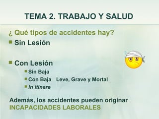 TEMA 2. TRABAJO Y SALUD
¿ Qué tipos de accidentes hay?
 Sin Lesión


   Con Lesión
       Sin  Baja
       Con Baja Leve, Grave y Mortal
       In itinere


Además, los accidentes pueden originar
INCAPACIDADES LABORALES
 