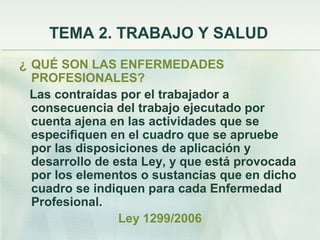TEMA 2. TRABAJO Y SALUD
¿ QUÉ SON LAS ENFERMEDADES
  PROFESIONALES?
  Las contraídas por el trabajador a
  consecuencia del trabajo ejecutado por
  cuenta ajena en las actividades que se
  especifiquen en el cuadro que se apruebe
  por las disposiciones de aplicación y
  desarrollo de esta Ley, y que está provocada
  por los elementos o sustancias que en dicho
  cuadro se indiquen para cada Enfermedad
  Profesional.
                 Ley 1299/2006
 