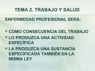 TEMA 2. TRABAJO Y SALUD
ENFERMEDAD PROFESIONAL SERÁ:

 COMO CONSECUENCIA DEL TRABAJO
 LO PRODUZCA UNA ACTIVIDAD
  ESPECÍFICA
 LA PRODUZCA UNA SUSTANCIA
  ESPECIFICADA TAMBIÉN EN LA
  MISMA LEY
 