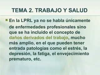 TEMA 2. TRABAJO Y SALUD
   En la LPRL ya no se habla únicamente
    de enfermedades profesionales sino
    que se ha incluido el concepto de
    daños derivados del trabajo, mucho
    más amplio, en el que pueden tener
    entrada patologías como el estrés, la
    depresión, la fatiga, el envejecimiento
    prematuro, etc.
 