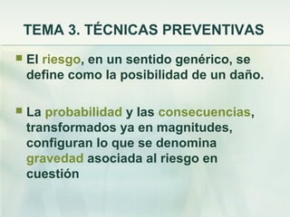 TEMA 3. TÉCNICAS PREVENTIVAS
   El riesgo, en un sentido genérico, se
    define como la posibilidad de un daño.

   La probabilidad y las consecuencias,
    transformados ya en magnitudes,
    configuran lo que se denomina
    gravedad asociada al riesgo en
    cuestión
 