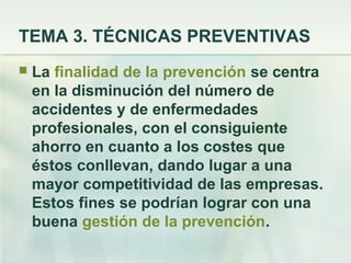 TEMA 3. TÉCNICAS PREVENTIVAS
   La finalidad de la prevención se centra
    en la disminución del número de
    accidentes y de enfermedades
    profesionales, con el consiguiente
    ahorro en cuanto a los costes que
    éstos conllevan, dando lugar a una
    mayor competitividad de las empresas.
    Estos fines se podrían lograr con una
    buena gestión de la prevención.
 