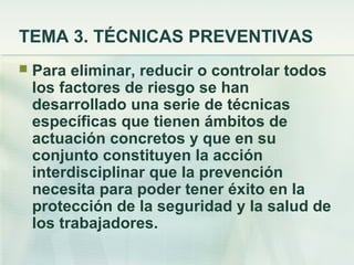 TEMA 3. TÉCNICAS PREVENTIVAS
   Para eliminar, reducir o controlar todos
    los factores de riesgo se han
    desarrollado una serie de técnicas
    específicas que tienen ámbitos de
    actuación concretos y que en su
    conjunto constituyen la acción
    interdisciplinar que la prevención
    necesita para poder tener éxito en la
    protección de la seguridad y la salud de
    los trabajadores.
 