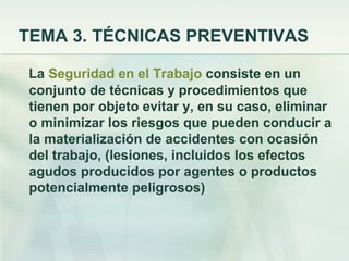 TEMA 3. TÉCNICAS PREVENTIVAS

La Seguridad en el Trabajo consiste en un
conjunto de técnicas y procedimientos que
tienen por objeto evitar y, en su caso, eliminar
o minimizar los riesgos que pueden conducir a
la materialización de accidentes con ocasión
del trabajo, (lesiones, incluidos los efectos
agudos producidos por agentes o productos
potencialmente peligrosos)
 