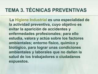 TEMA 3. TÉCNICAS PREVENTIVAS
  La Higiene Industrial es una especialidad de
 la actividad preventiva, cuyo objetivo es
 evitar la aparición de accidentes y
 enfermedades profesionales; para ello
 estudia, valora y actúa sobre los factores
 ambientales; entorno físico, químico y
 biológico, para lograr unas condiciones
 ambientales y laborales que no dañen la
 salud de los trabajadores o ciudadanos
 expuestos.
 