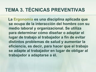 TEMA 3. TÉCNICAS PREVENTIVAS
 La Ergonomía es una disciplina aplicada que
 se ocupa de la interacción del hombre con su
 medio laboral y organizacional. Se utiliza
 para determinar cómo diseñar o adaptar el
 lugar de trabajo al trabajador a fin de evitar
 distintos problemas de salud y aumentar la
 eficiencia, es decir, para hacer que el trabajo
 se adapte al trabajador en lugar de obligar al
 trabajador a adaptarse a él.
 