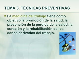 TEMA 3. TÉCNICAS PREVENTIVAS
   La medicina del trabajo tiene como
    objetivo la promoción de la salud, la
    prevención de la pérdida de la salud, la
    curación y la rehabilitación de los
    daños derivados del trabajo.
 
