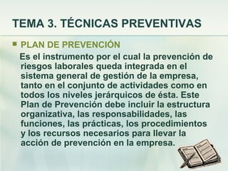 TEMA 3. TÉCNICAS PREVENTIVAS
   PLAN DE PREVENCIÓN
    Es el instrumento por el cual la prevención de
    riesgos laborales queda integrada en el
    sistema general de gestión de la empresa,
    tanto en el conjunto de actividades como en
    todos los niveles jerárquicos de ésta. Este
    Plan de Prevención debe incluir la estructura
    organizativa, las responsabilidades, las
    funciones, las prácticas, los procedimientos
    y los recursos necesarios para llevar la
    acción de prevención en la empresa.
 