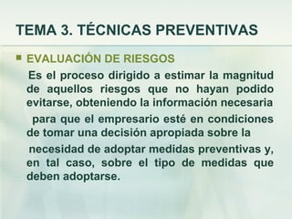 TEMA 3. TÉCNICAS PREVENTIVAS
   EVALUACIÓN DE RIESGOS
    Es el proceso dirigido a estimar la magnitud
    de aquellos riesgos que no hayan podido
    evitarse, obteniendo la información necesaria
     para que el empresario esté en condiciones
    de tomar una decisión apropiada sobre la
    necesidad de adoptar medidas preventivas y,
    en tal caso, sobre el tipo de medidas que
    deben adoptarse.
 