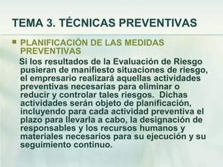 TEMA 3. TÉCNICAS PREVENTIVAS
   PLANIFICACIÓN DE LAS MEDIDAS
    PREVENTIVAS
    Si los resultados de la Evaluación de Riesgo
    pusieran de manifiesto situaciones de riesgo,
    el empresario realizará aquellas actividades
    preventivas necesarias para eliminar o
    reducir y controlar tales riesgos. Dichas
    actividades serán objeto de planificación,
    incluyendo para cada actividad preventiva el
    plazo para llevarla a cabo, la designación de
    responsables y los recursos humanos y
    materiales necesarios para su ejecución y su
    seguimiento continuo.
 
