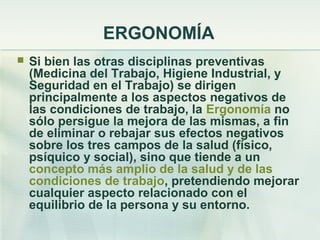 ERGONOMÍA
   Si bien las otras disciplinas preventivas
    (Medicina del Trabajo, Higiene Industrial, y
    Seguridad en el Trabajo) se dirigen
    principalmente a los aspectos negativos de
    las condiciones de trabajo, la Ergonomía no
    sólo persigue la mejora de las mismas, a fin
    de eliminar o rebajar sus efectos negativos
    sobre los tres campos de la salud (físico,
    psíquico y social), sino que tiende a un
    concepto más amplio de la salud y de las
    condiciones de trabajo, pretendiendo mejorar
    cualquier aspecto relacionado con el
    equilibrio de la persona y su entorno.
 