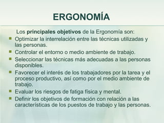 ERGONOMÍA
     Los principales objetivos de la Ergonomía son:
   Optimizar la interrelación entre las técnicas utilizadas y
    las personas.
   Controlar el entorno o medio ambiente de trabajo.
   Seleccionar las técnicas más adecuadas a las personas
    disponibles.
   Favorecer el interés de los trabajadores por la tarea y el
    proceso productivo, así como por el medio ambiente de
    trabajo.
   Evaluar los riesgos de fatiga física y mental.
   Definir los objetivos de formación con relación a las
    características de los puestos de trabajo y las personas.
 