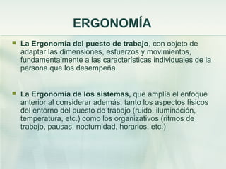 ERGONOMÍA
   La Ergonomía del puesto de trabajo, con objeto de
    adaptar las dimensiones, esfuerzos y movimientos,
    fundamentalmente a las características individuales de la
    persona que los desempeña.


   La Ergonomía de los sistemas, que amplía el enfoque
    anterior al considerar además, tanto los aspectos físicos
    del entorno del puesto de trabajo (ruido, iluminación,
    temperatura, etc.) como los organizativos (ritmos de
    trabajo, pausas, nocturnidad, horarios, etc.)
 