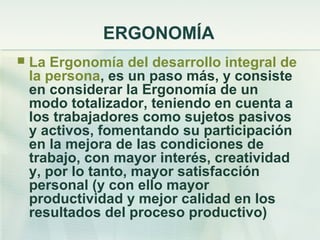 ERGONOMÍA
   La Ergonomía del desarrollo integral de
    la persona, es un paso más, y consiste
    en considerar la Ergonomía de un
    modo totalizador, teniendo en cuenta a
    los trabajadores como sujetos pasivos
    y activos, fomentando su participación
    en la mejora de las condiciones de
    trabajo, con mayor interés, creatividad
    y, por lo tanto, mayor satisfacción
    personal (y con ello mayor
    productividad y mejor calidad en los
    resultados del proceso productivo)
 
