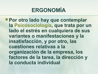 ERGONOMÍA
 Porotro lado hay que contemplar
 la Psicosociología, que trata por un
 lado el estrés en cualquiera de sus
 variantes o manifestaciones y la
 insatisfacción, y por otro, las
 cuestiones relativas a la
 organización de la empresa, los
 factores de la tarea, la dirección y
 la conducta individual
 