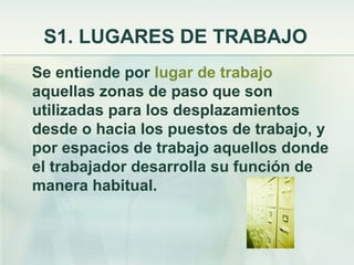 S1. LUGARES DE TRABAJO
Se entiende por lugar de trabajo
aquellas zonas de paso que son
utilizadas para los desplazamientos
desde o hacia los puestos de trabajo, y
por espacios de trabajo aquellos donde
el trabajador desarrolla su función de
manera habitual.
 
