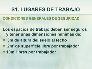 S1. LUGARES DE TRABAJO
CONDICIONES GENERALES DE SEGURIDAD


Los espacios de trabajo deben ser seguros
  y tener unas dimensiones mínimas de:
 3m de altura del suelo al techo
 2m2 de superficie libre por trabajador
 10m3 libres por trabajador
 