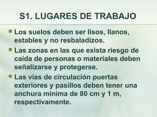 S1. LUGARES DE TRABAJO
 Los suelos deben ser lisos, llanos,
  estables y no resbaladizos.
 Las zonas en las que exista riesgo de
  caída de personas o materiales deben
  señalizarse y protegerse.
 Las vías de circulación puertas
  exteriores y pasillos deben tener una
  anchura mínima de 80 cm y 1 m,
  respectivamente.
 
