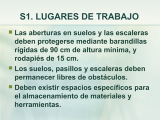 S1. LUGARES DE TRABAJO
 Las aberturas en suelos y las escaleras
  deben protegerse mediante barandillas
  rígidas de 90 cm de altura mínima, y
  rodapiés de 15 cm.
 Los suelos, pasillos y escaleras deben
  permanecer libres de obstáculos.
 Deben existir espacios específicos para
  el almacenamiento de materiales y
  herramientas.
 