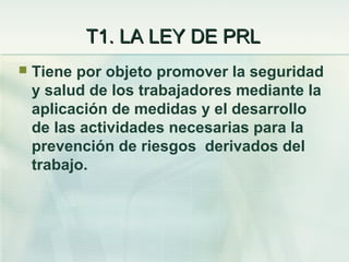 T1. LA LEY DE PRL
   Tiene por objeto promover la seguridad
    y salud de los trabajadores mediante la
    aplicación de medidas y el desarrollo
    de las actividades necesarias para la
    prevención de riesgos derivados del
    trabajo.
 