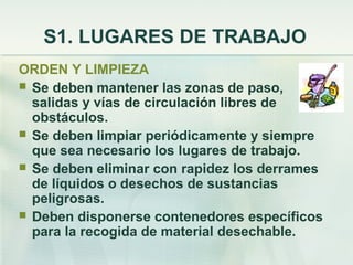 S1. LUGARES DE TRABAJO
ORDEN Y LIMPIEZA
 Se deben mantener las zonas de paso,
  salidas y vías de circulación libres de
  obstáculos.
 Se deben limpiar periódicamente y siempre
  que sea necesario los lugares de trabajo.
 Se deben eliminar con rapidez los derrames
  de líquidos o desechos de sustancias
  peligrosas.
 Deben disponerse contenedores específicos
  para la recogida de material desechable.
 