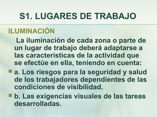 S1. LUGARES DE TRABAJO
ILUMINACIÓN
   La iluminación de cada zona o parte de
  un lugar de trabajo deberá adaptarse a
  las características de la actividad que
  se efectúe en ella, teniendo en cuenta:
 a. Los riesgos para la seguridad y salud
  de los trabajadores dependientes de las
  condiciones de visibilidad.
 b. Las exigencias visuales de las tareas
  desarrolladas.
 