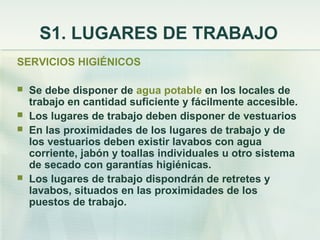 S1. LUGARES DE TRABAJO
SERVICIOS HIGIÉNICOS

   Se debe disponer de agua potable en los locales de
    trabajo en cantidad suficiente y fácilmente accesible.
   Los lugares de trabajo deben disponer de vestuarios
   En las proximidades de los lugares de trabajo y de
    los vestuarios deben existir lavabos con agua
    corriente, jabón y toallas individuales u otro sistema
    de secado con garantías higiénicas.
   Los lugares de trabajo dispondrán de retretes y
    lavabos, situados en las proximidades de los
    puestos de trabajo.
 