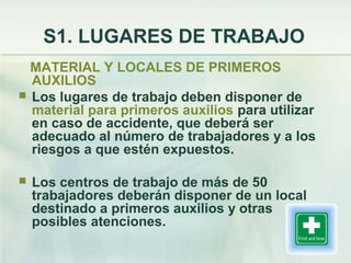 S1. LUGARES DE TRABAJO
  MATERIAL Y LOCALES DE PRIMEROS
  AUXILIOS
 Los lugares de trabajo deben disponer de
  material para primeros auxilios para utilizar
  en caso de accidente, que deberá ser
  adecuado al número de trabajadores y a los
  riesgos a que estén expuestos.

   Los centros de trabajo de más de 50
    trabajadores deberán disponer de un local
    destinado a primeros auxilios y otras
    posibles atenciones.
 