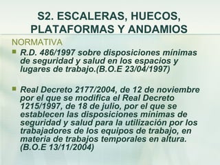 S2. ESCALERAS, HUECOS,
      PLATAFORMAS Y ANDAMIOS
NORMATIVA
 R.D. 486/1997 sobre disposiciones mínimas
  de seguridad y salud en los espacios y
  lugares de trabajo.(B.O.E 23/04/1997)

   Real Decreto 2177/2004, de 12 de noviembre
    por el que se modifica el Real Decreto
    1215/1997, de 18 de julio, por el que se
    establecen las disposiciones mínimas de
    seguridad y salud para la utilización por los
    trabajadores de los equipos de trabajo, en
    materia de trabajos temporales en altura.
    (B.O.E 13/11/2004)
 