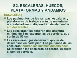 S2. ESCALERAS, HUECOS,
    PLATAFORMAS Y ANDAMIOS
ESCALERAS
 Los pavimentos de las rampas, escaleras y
  plataformas de trabajo serán de materiales
  no resbaladizos o dispondrán de elementos
  antideslizantes.
 Las escaleras fijas tendrán una anchura
  mínima de 1 m, excepto las de servicio, que
  serán de 55 cm.
 Las escaleras fijas deberán disponer de
  descansos en cada piso. Los peldaños de las
  escaleras tendrán las mismas dimensiones.
  Se prohíben las escaleras de caracol excepto
  si son de servicio.
 