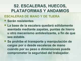 S2. ESCALERAS, HUECOS,
    PLATAFORMAS Y ANDAMIOS
ESCALERAS DE MANO Y DE TIJERA
 Serán resistentes
 La base de la escalera quedará sólidamente
  asentada mediante zapatas, puntas de hierro
  u otro mecanismo antideslizante, a fin de que
  sea estable.
 Se prohíbe el transporte y manipulación de
  cargas por o desde escaleras de mano
  cuando por su peso o dimensiones pueda
  comprometer la seguridad del trabajador.
 