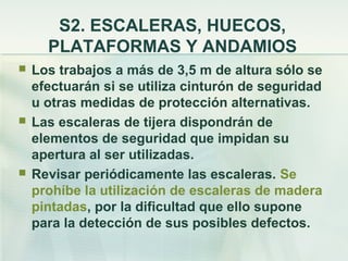 S2. ESCALERAS, HUECOS,
      PLATAFORMAS Y ANDAMIOS
   Los trabajos a más de 3,5 m de altura sólo se
    efectuarán si se utiliza cinturón de seguridad
    u otras medidas de protección alternativas.
   Las escaleras de tijera dispondrán de
    elementos de seguridad que impidan su
    apertura al ser utilizadas.
   Revisar periódicamente las escaleras. Se
    prohíbe la utilización de escaleras de madera
    pintadas, por la dificultad que ello supone
    para la detección de sus posibles defectos.
 