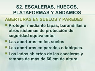 S2. ESCALERAS, HUECOS,
   PLATAFORMAS Y ANDAMIOS
ABERTURAS EN SUELOS Y PAREDES
 Proteger mediante tapas, barandillas u
  otros sistemas de protección de
  seguridad equivalente:
 Las aberturas en los suelos
 Las aberturas en paredes o tabiques.
 Los lados abiertos de las escaleras y
  rampas de más de 60 cm de altura.
 