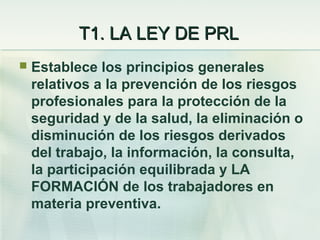 T1. LA LEY DE PRL
   Establece los principios generales
    relativos a la prevención de los riesgos
    profesionales para la protección de la
    seguridad y de la salud, la eliminación o
    disminución de los riesgos derivados
    del trabajo, la información, la consulta,
    la participación equilibrada y LA
    FORMACIÓN de los trabajadores en
    materia preventiva.
 