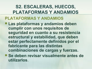 S2. ESCALERAS, HUECOS,
   PLATAFORMAS Y ANDAMIOS
PLATAFORMAS Y ANDAMIOS
 Las plataformas y andamios deben
  cumplir con unos requisitos de
  seguridad en cuanto a su resistencia
  estructural y estabilidad, que deben
  estar perfectamente definidos por el
  fabricante para las distintas
  combinaciones de cargas y fuerzas.
 Se deben revisar visualmente antes de
  utilizarlos.
 