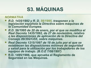 S3. MÁQUINAS
NORMATIVA
 R.D. 1435/1992 y R. D. 56/1995. trasponen a la
  legislación española la Directiva sobre máquinas de
  la Comunidad Europea.
 R.D. 56/1995 de 20 de enero, por el que se modifica el
  Real Decreto 1435/1992, de 27 de noviembre, relativo
  a las disposiciones de aplicación de la Directiva del
  Consejo 89/392/CEE, sobre máquinas.
 Real Decreto 1215/1997 de 18 de julio por el que se
  establecen las disposiciones mínimas de seguridad
  y salud para la utilización por los trabajadores de los
  equipos de trabajo. (B.O.E 7/08/1997)
 R.D. 1495/1986, que aprueba el Reglamento de
  Seguridad en las Máquinas.
 
