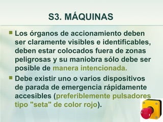 S3. MÁQUINAS
 Los órganos de accionamiento deben
  ser claramente visibles e identificables,
  deben estar colocados fuera de zonas
  peligrosas y su maniobra sólo debe ser
  posible de manera intencionada.
 Debe existir uno o varios dispositivos
  de parada de emergencia rápidamente
  accesibles (preferiblemente pulsadores
  tipo "seta" de color rojo).
 