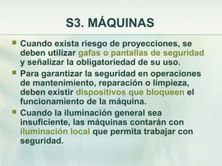 S3. MÁQUINAS
   Cuando exista riesgo de proyecciones, se
    deben utilizar gafas o pantallas de seguridad
    y señalizar la obligatoriedad de su uso.
   Para garantizar la seguridad en operaciones
    de mantenimiento, reparación o limpieza,
    deben existir dispositivos que bloqueen el
    funcionamiento de la máquina.
   Cuando la iluminación general sea
    insuficiente, las máquinas contarán con
    iluminación local que permita trabajar con
    seguridad.
 