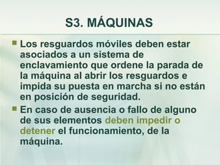 S3. MÁQUINAS
 Los resguardos móviles deben estar
  asociados a un sistema de
  enclavamiento que ordene la parada de
  la máquina al abrir los resguardos e
  impida su puesta en marcha si no están
  en posición de seguridad.
 En caso de ausencia o fallo de alguno
  de sus elementos deben impedir o
  detener el funcionamiento, de la
  máquina.
 